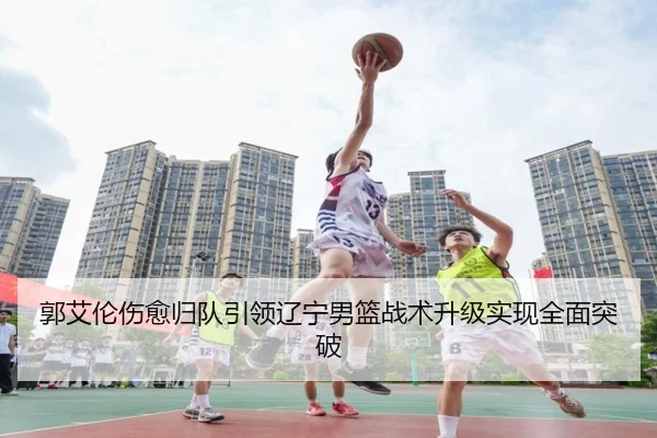 郭艾伦伤愈归队引领辽宁男篮战术升级实现全面突破