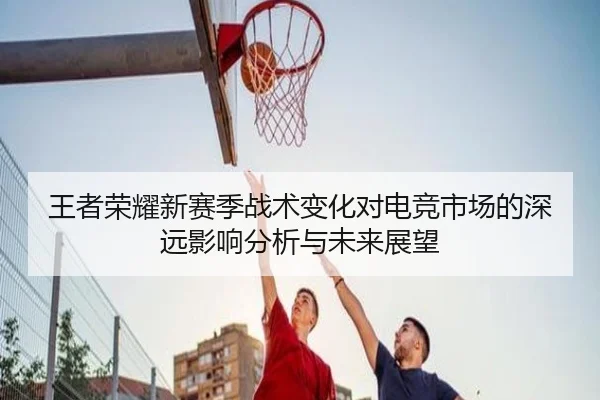 王者荣耀新赛季战术变化对电竞市场的深远影响分析与未来展望