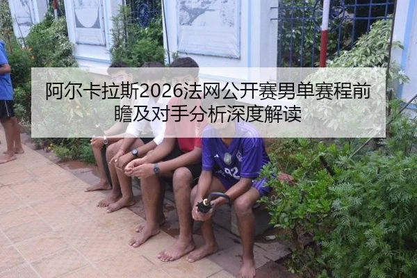 阿尔卡拉斯2026法网公开赛男单赛程前瞻及对手分析深度解读